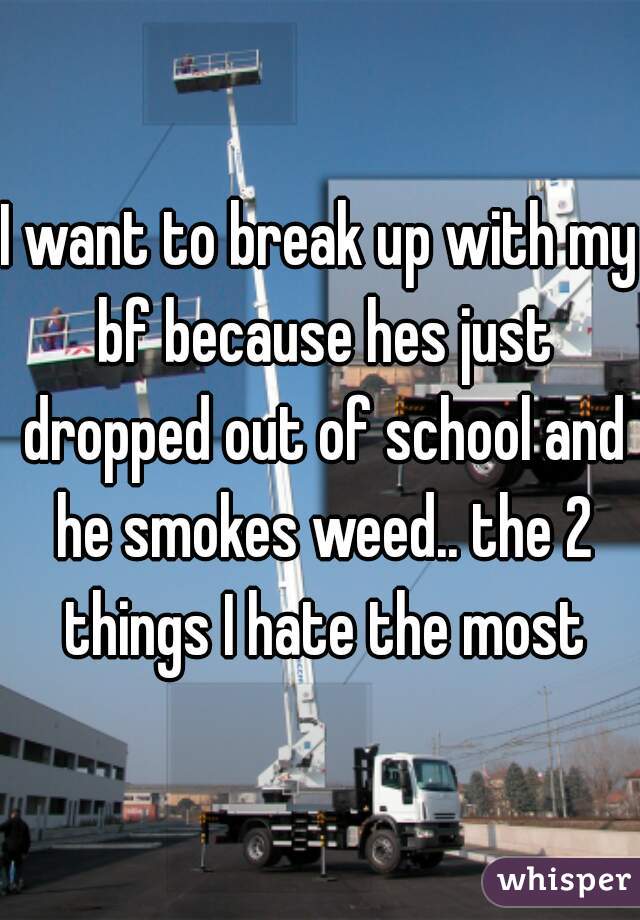 I want to break up with my bf because hes just dropped out of school and he smokes weed.. the 2 things I hate the most