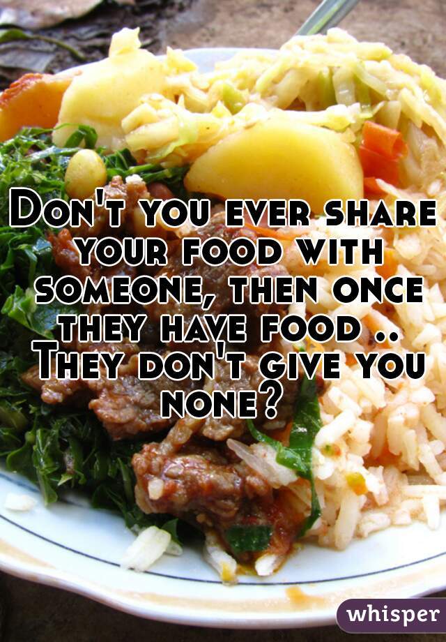 Don't you ever share your food with someone, then once they have food .. They don't give you none? 