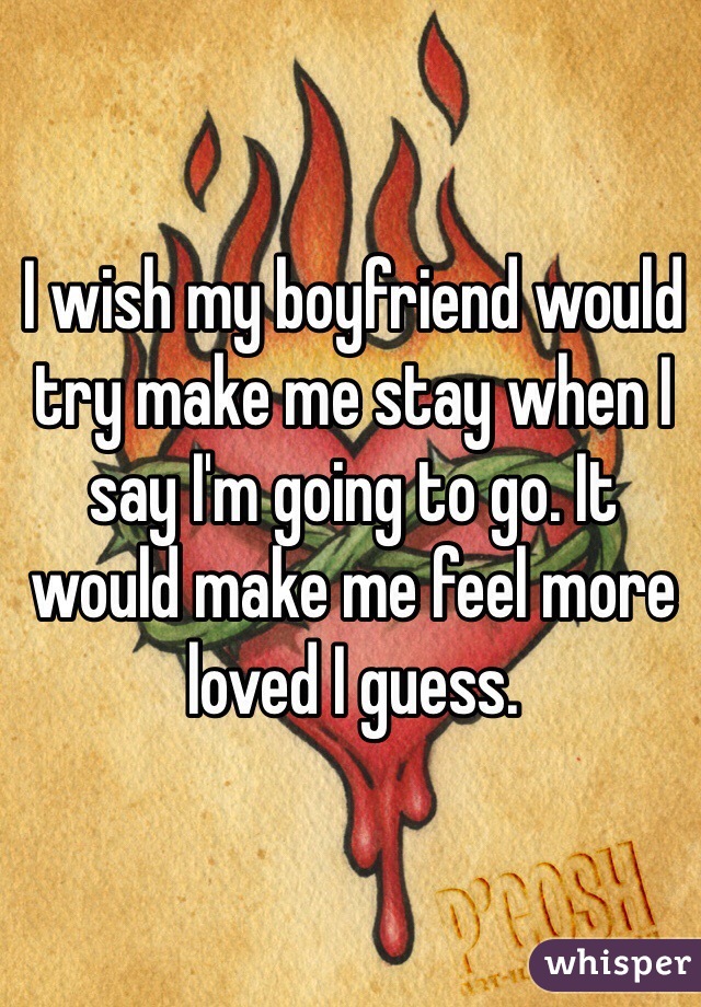 I wish my boyfriend would try make me stay when I say I'm going to go. It would make me feel more loved I guess.