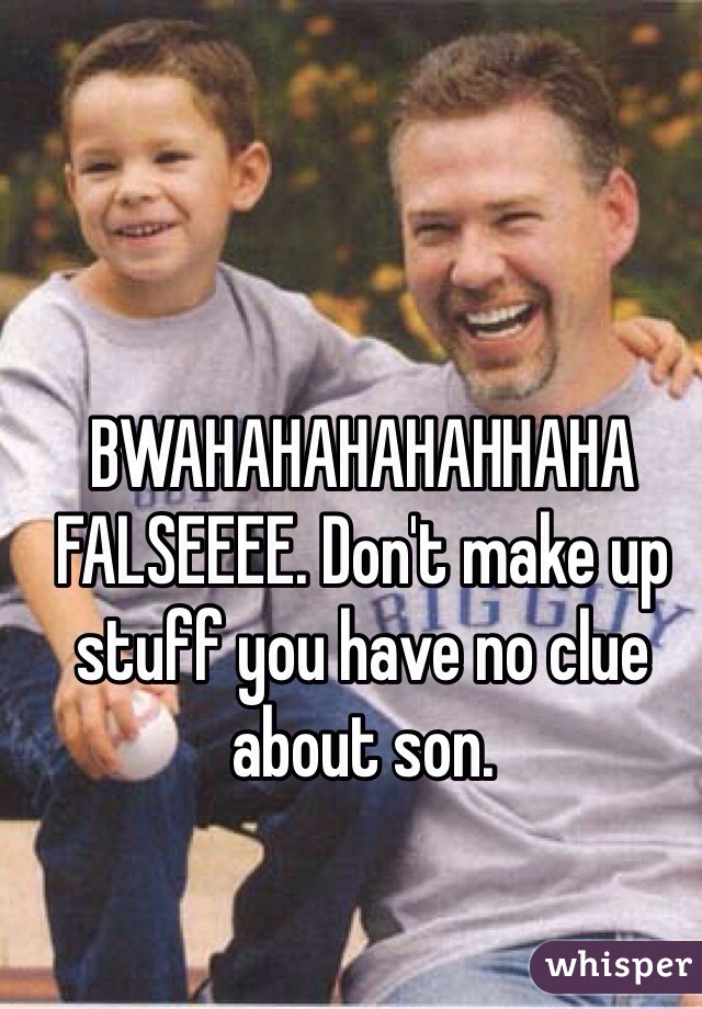 BWAHAHAHAHAHHAHA FALSEEEE. Don't make up stuff you have no clue about son.