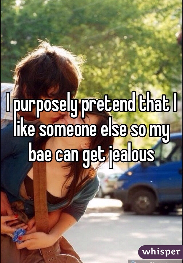 I purposely pretend that I like someone else so my bae can get jealous