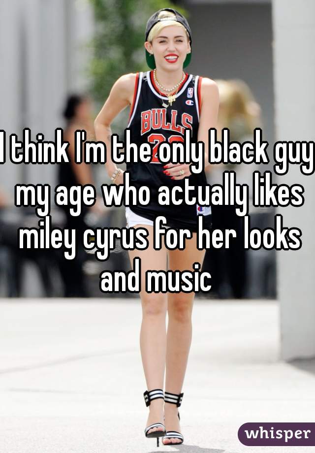 I think I'm the only black guy my age who actually likes miley cyrus for her looks and music 