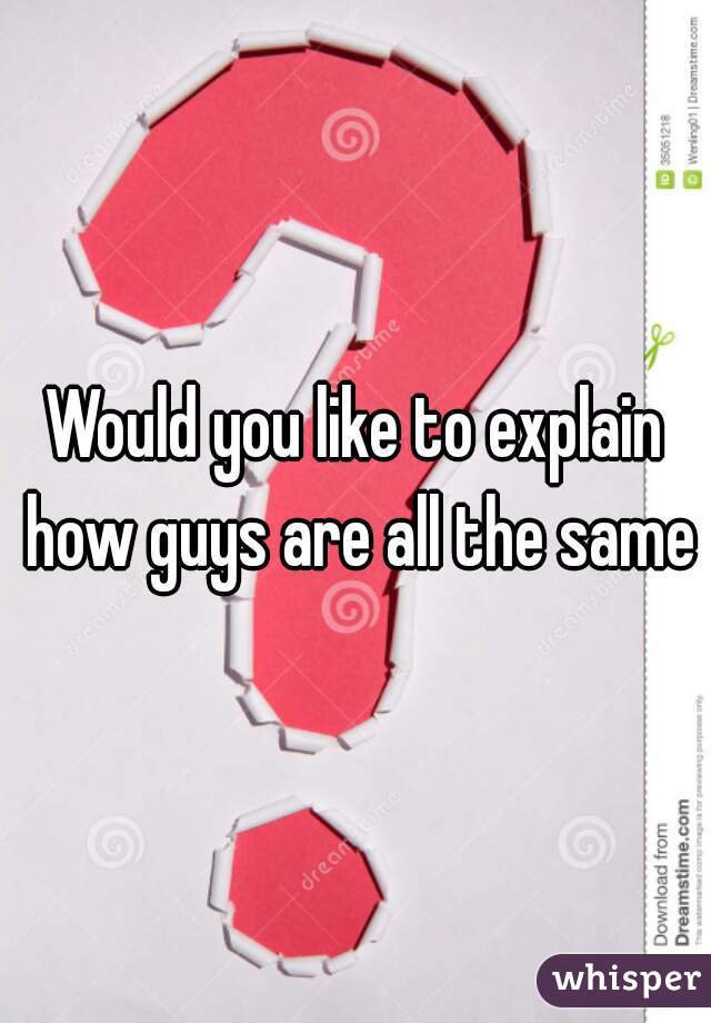 Would you like to explain how guys are all the same?