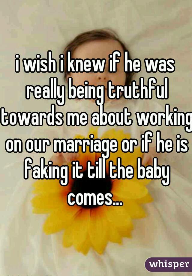 i wish i knew if he was really being truthful towards me about working on our marriage or if he is faking it till the baby comes... 