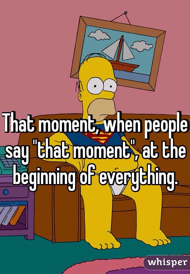 That moment, when people say "that moment", at the beginning of everything.


