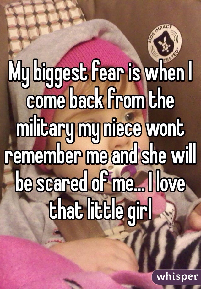 My biggest fear is when I come back from the military my niece wont remember me and she will be scared of me... I love that little girl