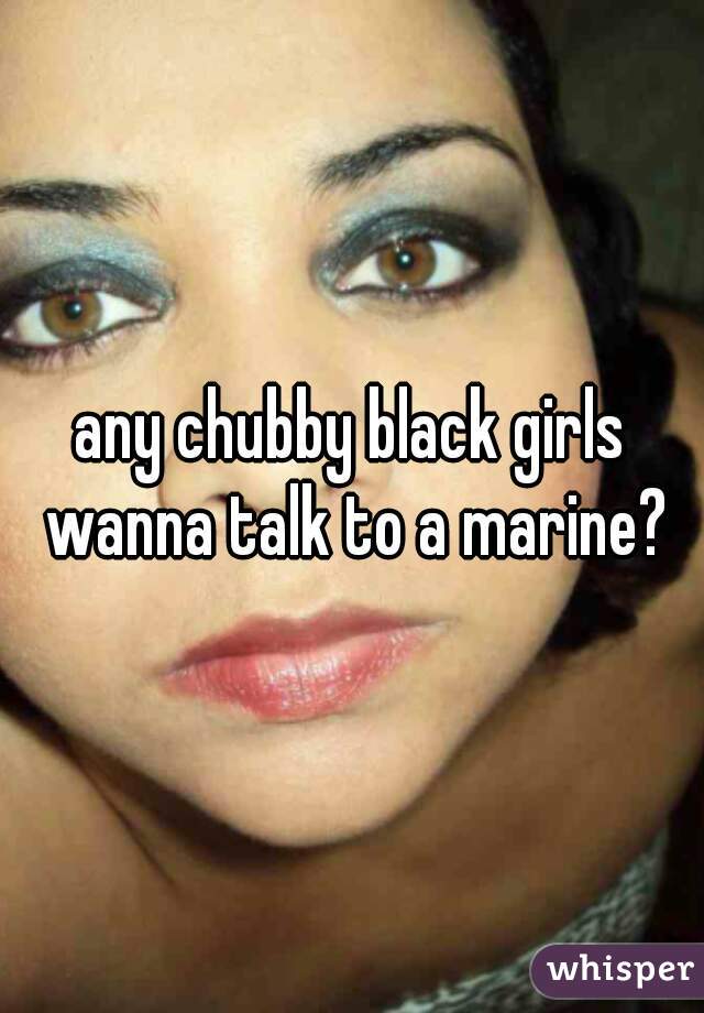 any chubby black girls wanna talk to a marine?