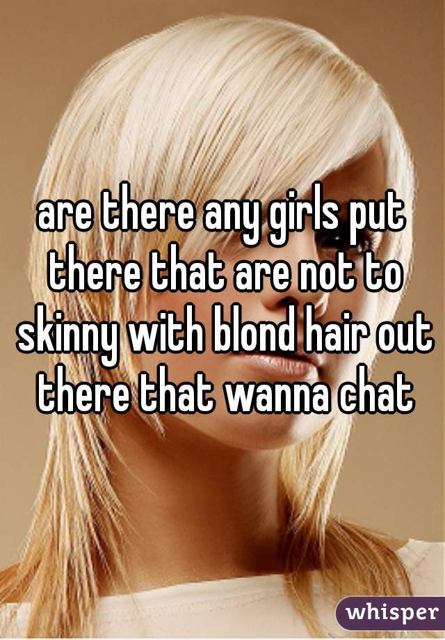 are there any girls put there that are not to skinny with blond hair out there that wanna chat