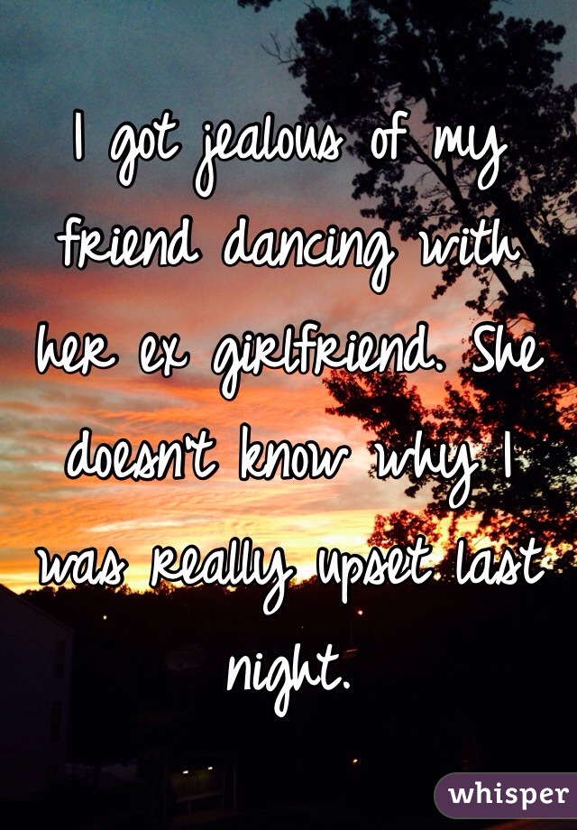 I got jealous of my friend dancing with her ex girlfriend. She doesn't know why I was really upset last night. 