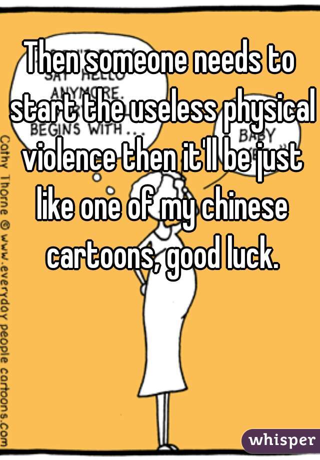 Then someone needs to start the useless physical violence then it'll be just like one of my chinese cartoons, good luck.