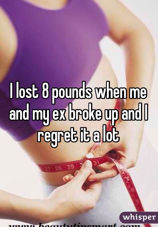 I lost 8 pounds when me and my ex broke up and I regret it a lot