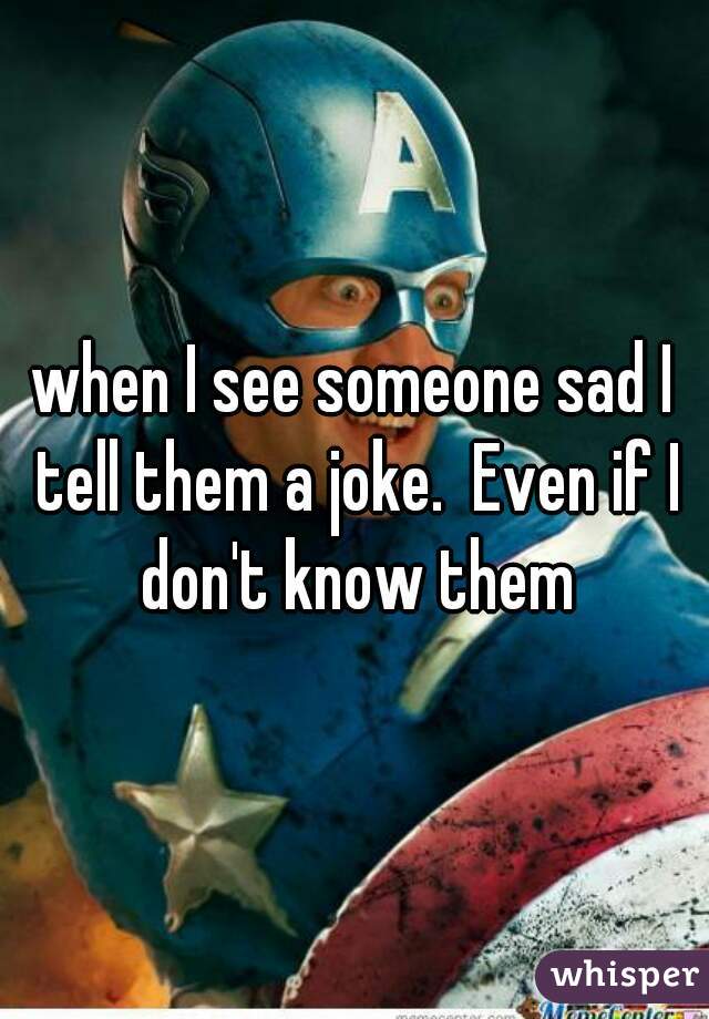 when I see someone sad I tell them a joke.  Even if I don't know them