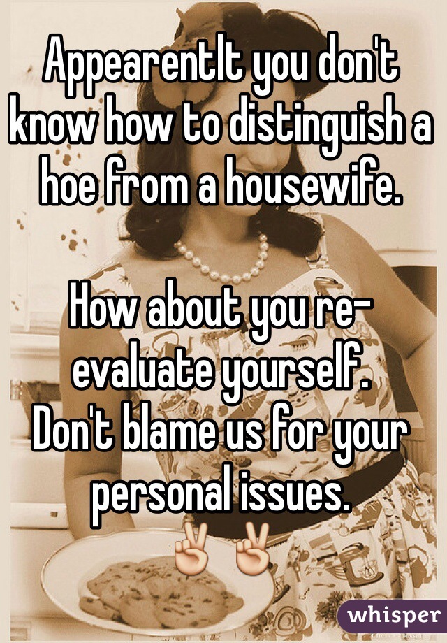 Appearentlt you don't know how to distinguish a hoe from a housewife.

How about you re-evaluate yourself.
Don't blame us for your personal issues. 
✌️✌️