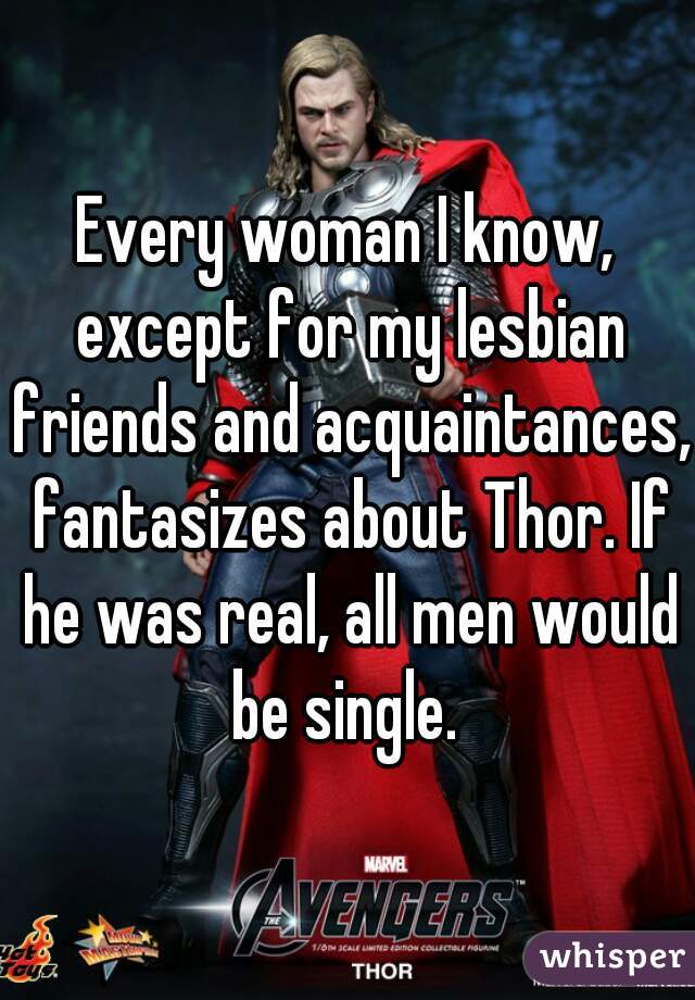 Every woman I know, except for my lesbian friends and acquaintances, fantasizes about Thor. If he was real, all men would be single. 