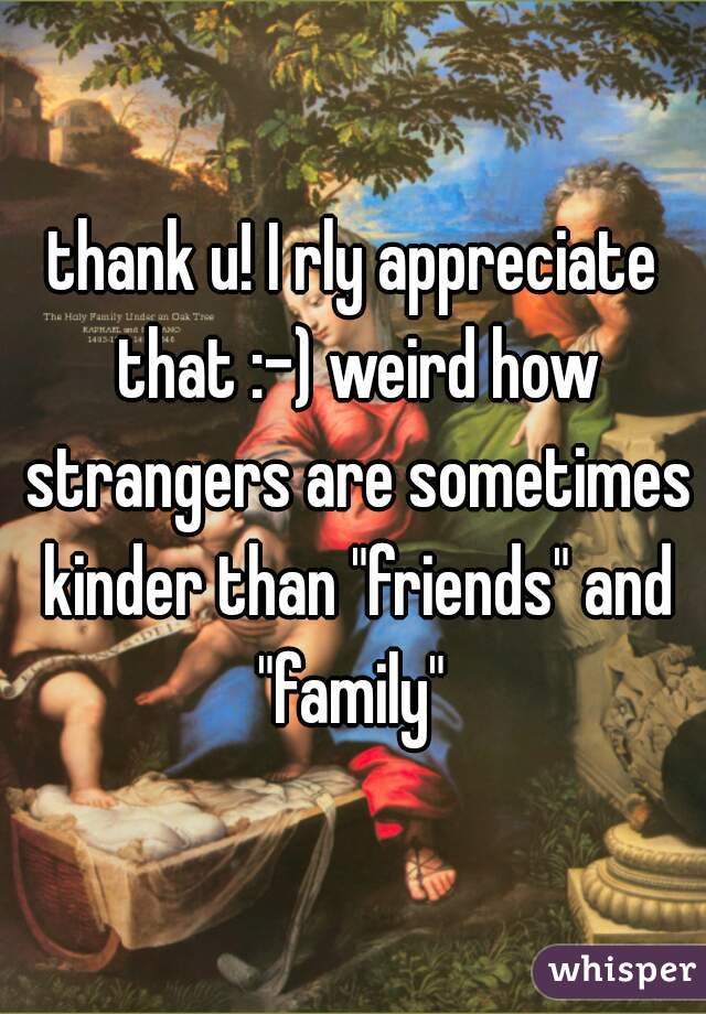 thank u! I rly appreciate that :-) weird how strangers are sometimes kinder than "friends" and "family" 