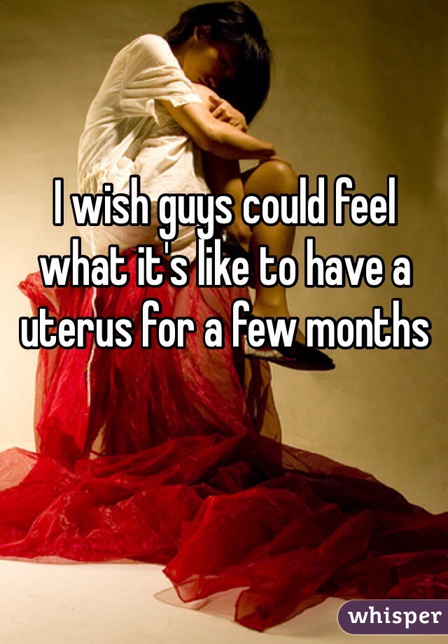 I wish guys could feel what it's like to have a uterus for a few months