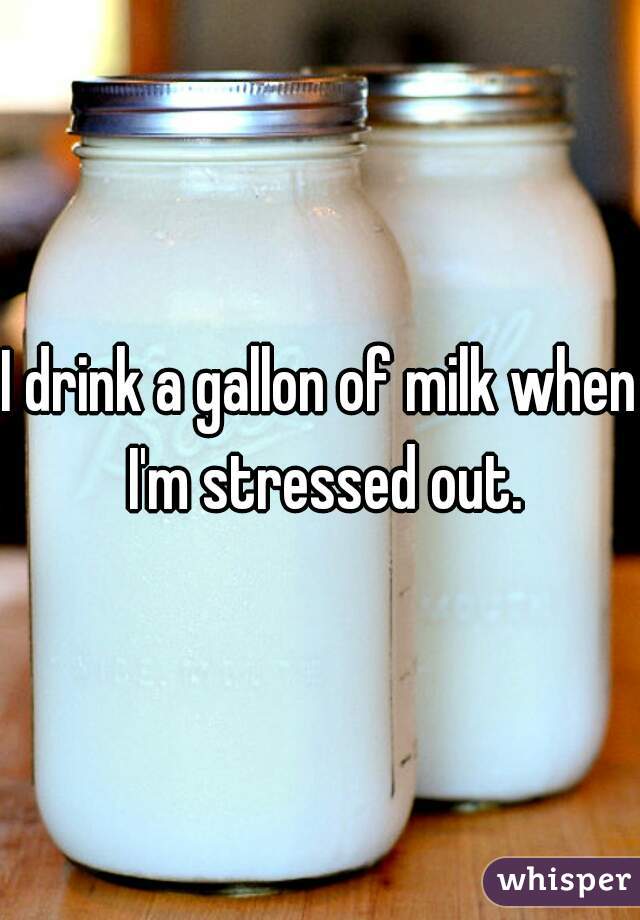 I drink a gallon of milk when I'm stressed out.