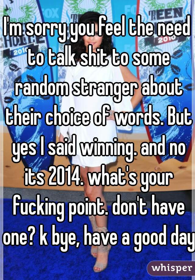 I'm sorry you feel the need to talk shit to some random stranger about their choice of words. But yes I said winning. and no its 2014. what's your fucking point. don't have one? k bye, have a good day