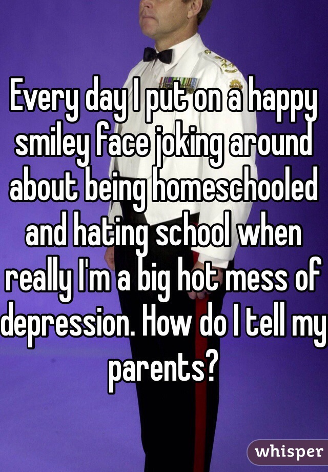 Every day I put on a happy smiley face joking around about being homeschooled and hating school when really I'm a big hot mess of depression. How do I tell my parents?