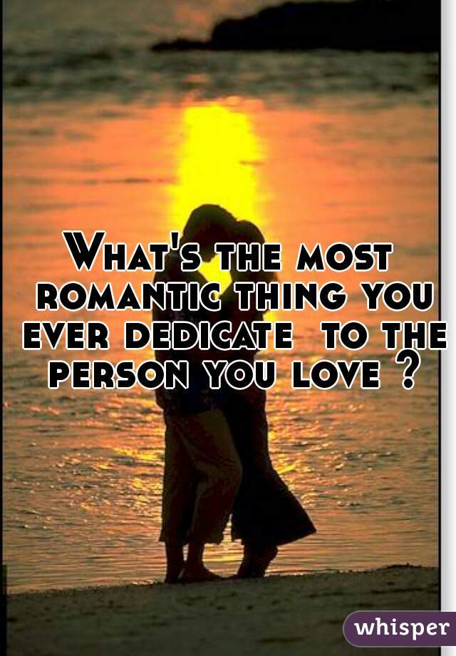 What's the most romantic thing you ever dedicate  to the person you love ?