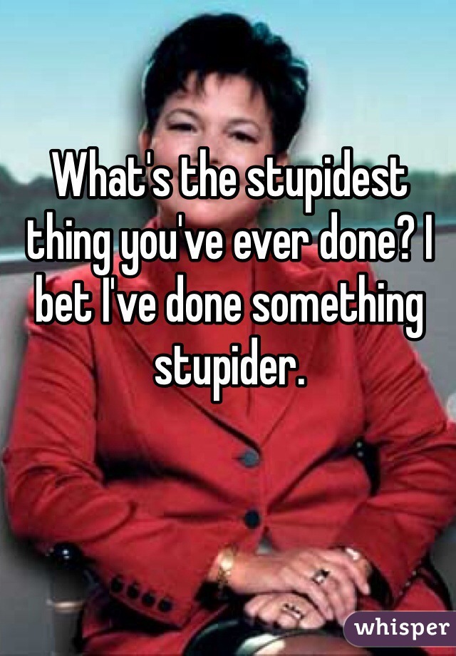 What's the stupidest thing you've ever done? I bet I've done something stupider.