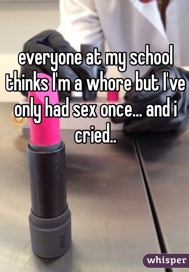 everyone at my school thinks I'm a whore but I've only had sex once... and i cried..