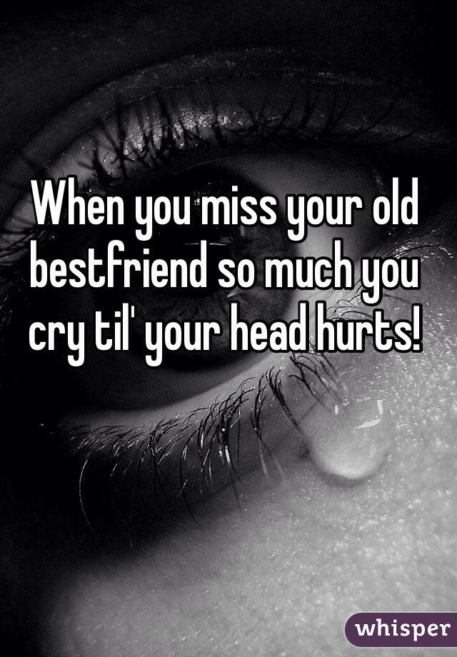 When you miss your old bestfriend so much you cry til' your head hurts!