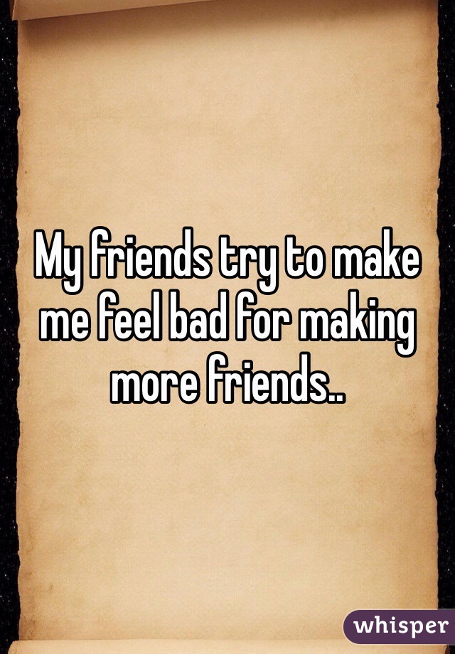My friends try to make me feel bad for making more friends..