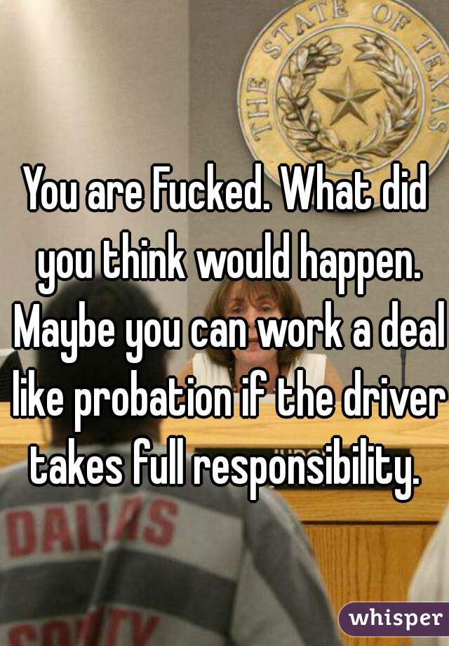 You are Fucked. What did you think would happen. Maybe you can work a deal like probation if the driver takes full responsibility. 