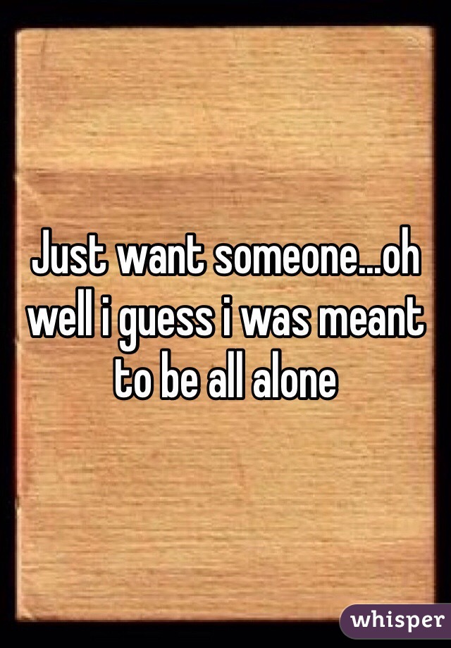Just want someone...oh well i guess i was meant to be all alone