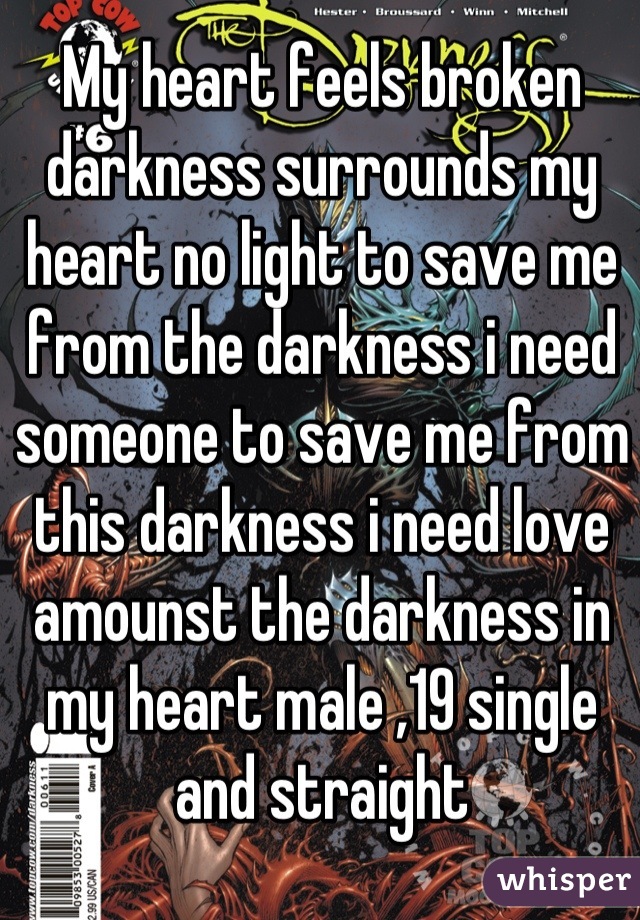 My heart feels broken darkness surrounds my heart no light to save me from the darkness i need someone to save me from this darkness i need love amounst the darkness in my heart male ,19 single and straight