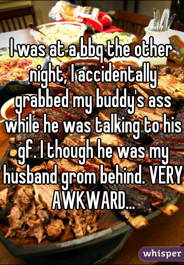 I was at a bbq the other night, I accidentally grabbed my buddy's ass while he was talking to his gf. I though he was my husband grom behind. VERY AWKWARD...