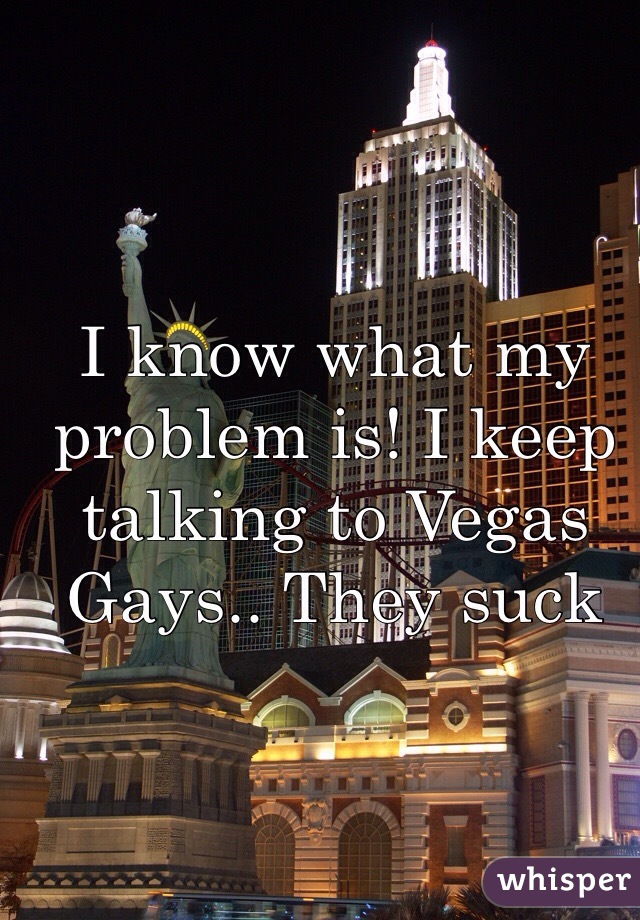 I know what my problem is! I keep talking to Vegas Gays.. They suck  