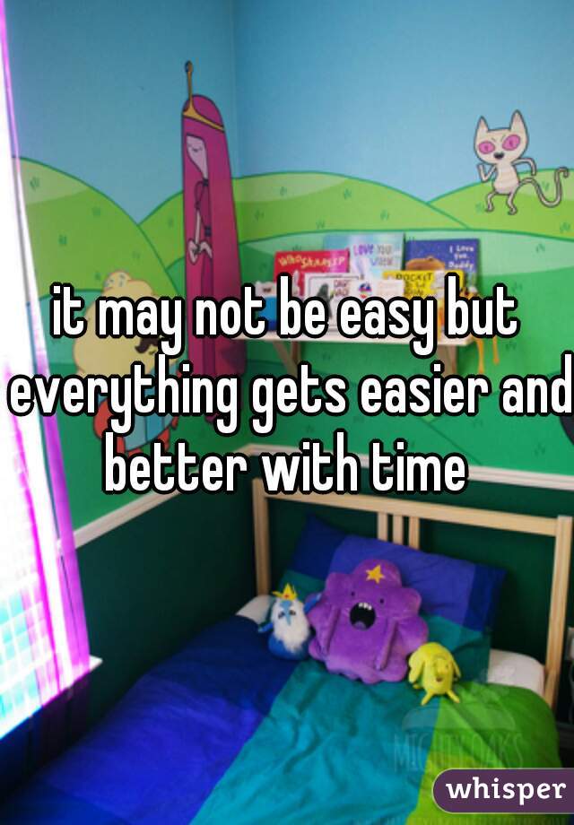 it may not be easy but everything gets easier and better with time 