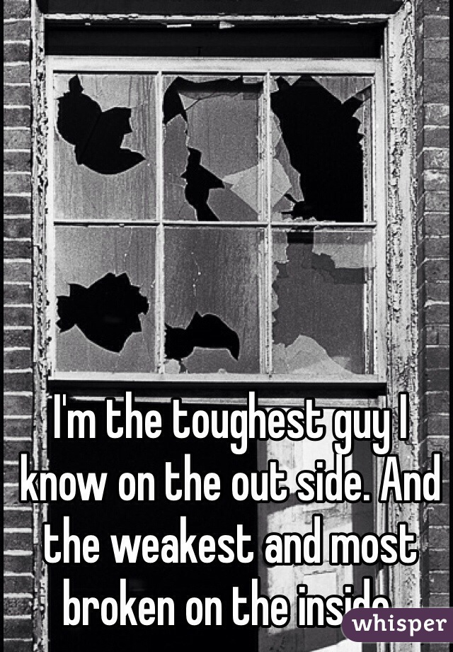 I'm the toughest guy I know on the out side. And the weakest and most broken on the inside. 