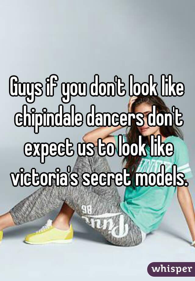Guys if you don't look like chipindale dancers don't expect us to look like victoria's secret models.