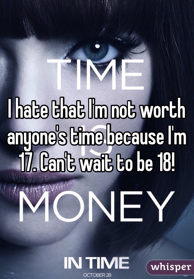 I hate that I'm not worth anyone's time because I'm 17. Can't wait to be 18!