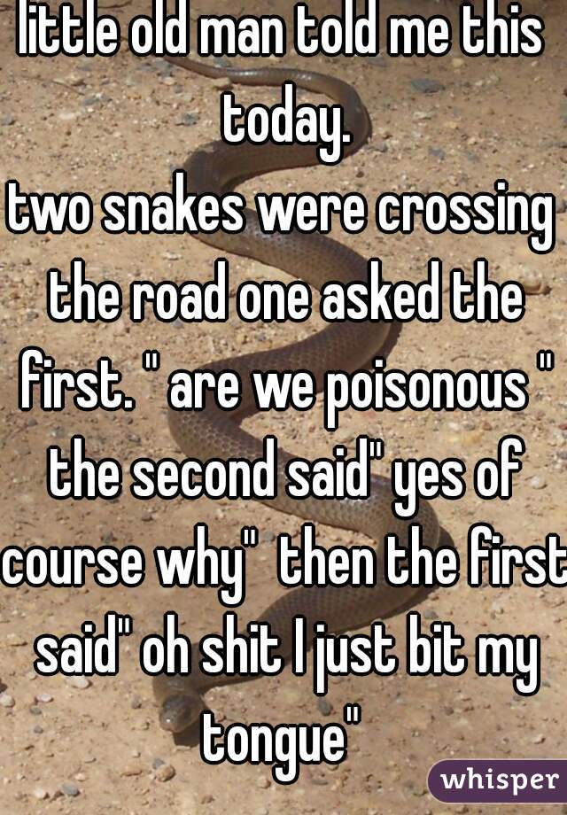 little old man told me this today.

two snakes were crossing the road one asked the first. " are we poisonous " the second said" yes of course why"  then the first said" oh shit I just bit my tongue" 