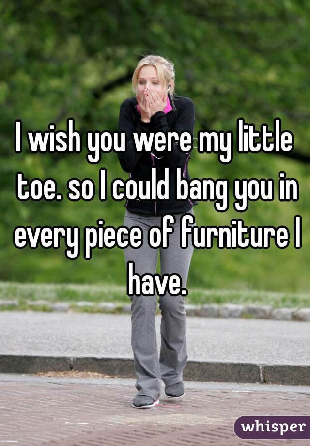 I wish you were my little toe. so I could bang you in every piece of furniture I have.