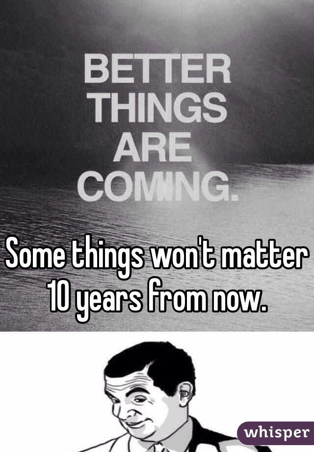 Some things won't matter 10 years from now. 