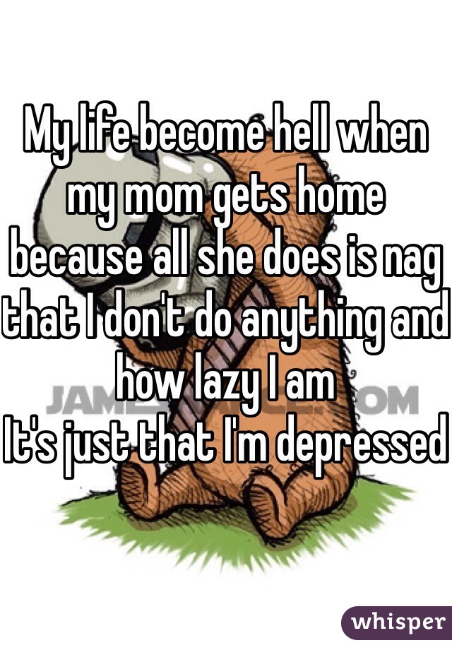 My life become hell when my mom gets home because all she does is nag that I don't do anything and how lazy I am
It's just that I'm depressed