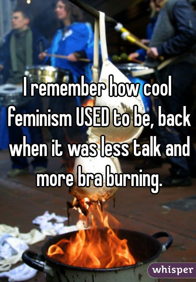 I remember how cool feminism USED to be, back when it was less talk and more bra burning.