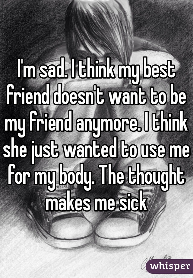 I'm sad. I think my best friend doesn't want to be my friend anymore. I think she just wanted to use me for my body. The thought makes me sick 