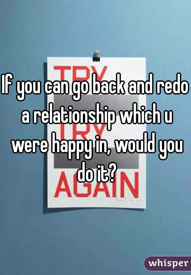 If you can go back and redo a relationship which u were happy in, would you do it?