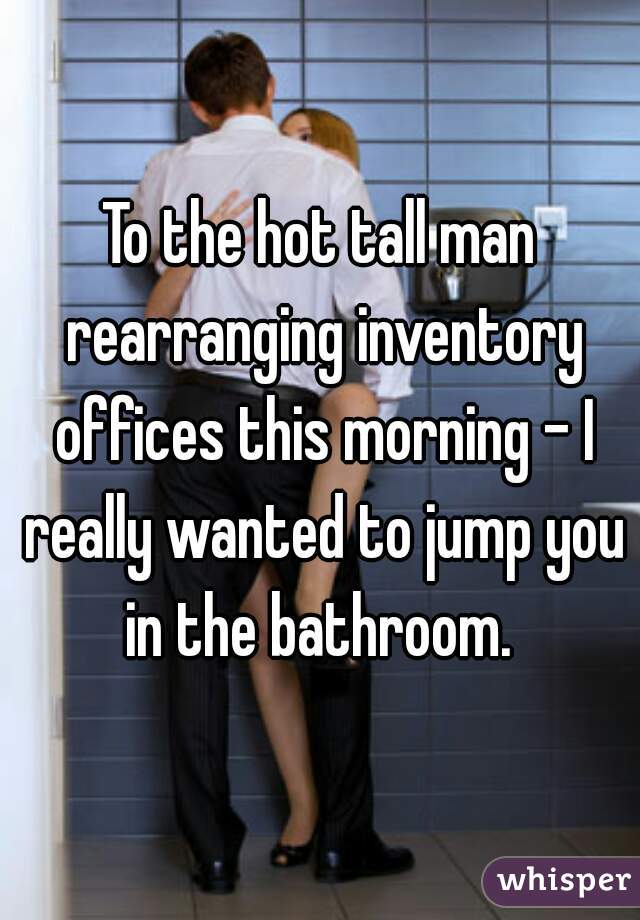 To the hot tall man rearranging inventory offices this morning - I really wanted to jump you in the bathroom. 