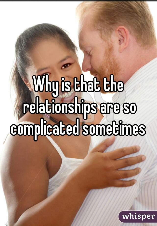 Why is that the relationships are so complicated sometimes 