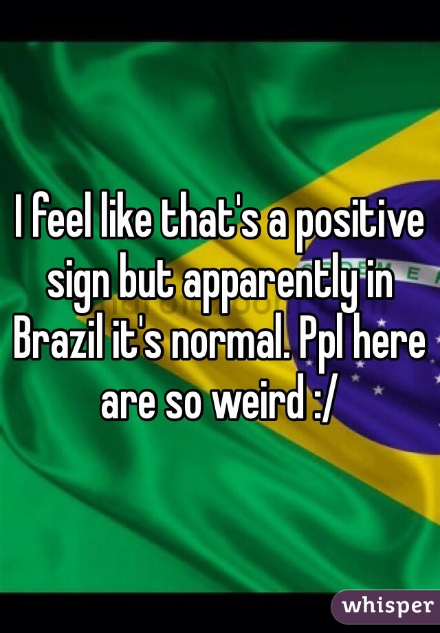 I feel like that's a positive sign but apparently in Brazil it's normal. Ppl here are so weird :/