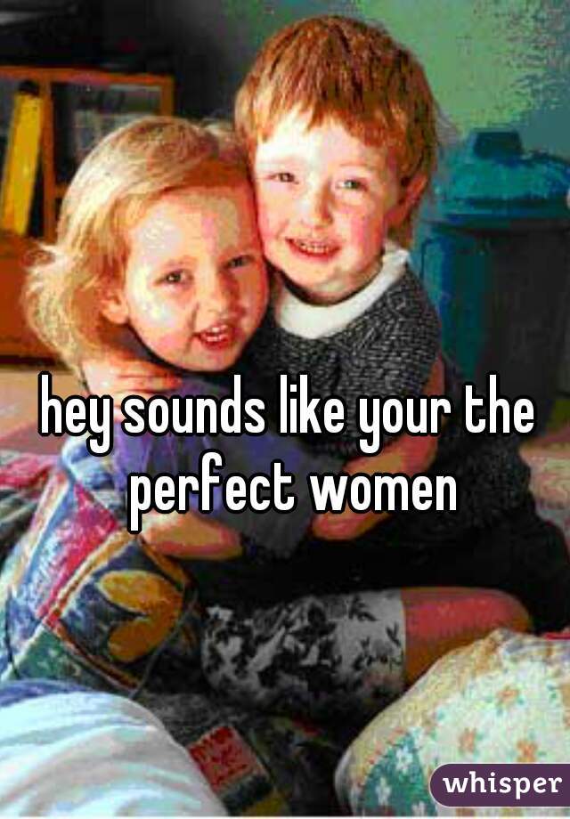 hey sounds like your the perfect women