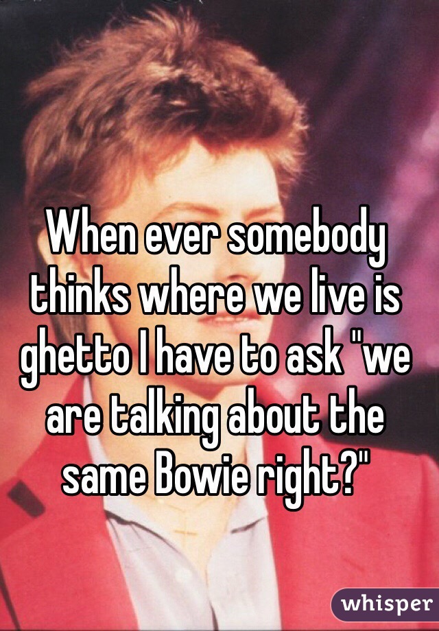 When ever somebody thinks where we live is ghetto I have to ask "we are talking about the same Bowie right?"