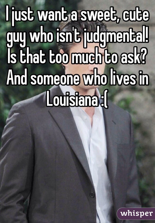 I just want a sweet, cute guy who isn't judgmental! Is that too much to ask? And someone who lives in Louisiana :(